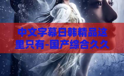 中文字幕日韩精品这里只有-国产综合久久精品综合äV无码-中文字幕欧美日韩精品2026年必追短剧《虐文女主主打一个叛逆》（22集）全解析！为何她敢对霸总说“不”？