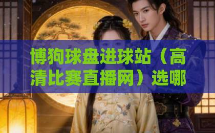 博狗球盘进球站(高清比赛直播网)选哪个?2026实测推荐! 博狗球盘进球站(高清比赛直播网)选哪个?2026实测推荐!