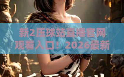 新2压球站直播官网观看入口！2026最新指南【新2压球站】安全观赛不迷路