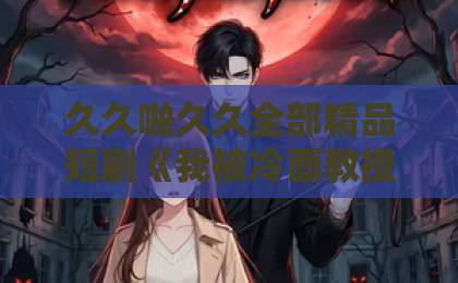 久久啪久久全部精品短剧《我被冷面教授深深溺爱》65集全攻略：这糖里有玻璃渣，你吃不吃？