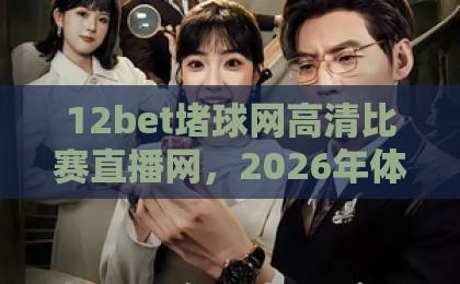 12bet堵球网高清比赛直播网，2026年体育迷首选观赛平台【12bet堵球网高清比赛直播网】实战评测