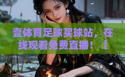 壹体育足球买球站，在线观看免费直播！【壹体育足球买球站】2026年观赛全攻略