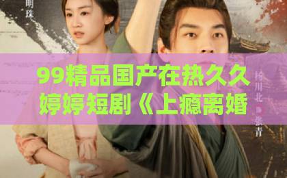 99精品国产在热久久婷婷短剧《上瘾离婚后怀崽前夫要她同居》79集追完了，说点大实话