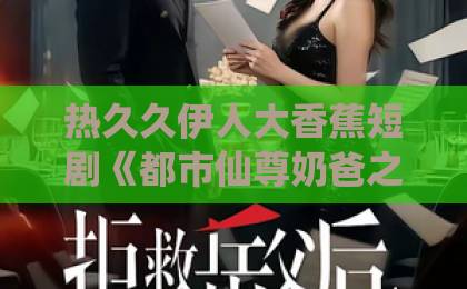 热久久伊人大香蕉短剧《都市仙尊奶爸之我陪老婆街头卖菜》（70集）为何让人上头？2026年口碑炸裂的真相