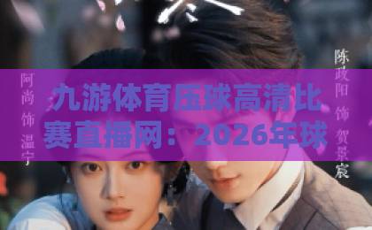 九游体育压球高清比赛直播网：2026年球迷必备的观赛神器【九游体育】深度评测