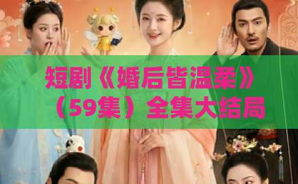 短剧《婚后皆温柔》（59集）全集大结局：先婚后爱甜到齁？【婚后皆温柔】完整剧情解析