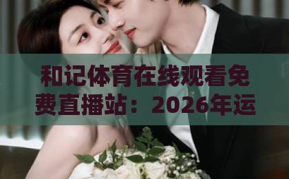 和记体育在线观看免费直播站：2026年运动迷的观赛新选择【免费直播】体验升级
