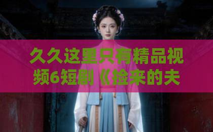 久久这里只有精品视频6短剧《捡来的夫君太抢手》（29集）（捡来的夫君）深度解析：为什么29集根本不够看？