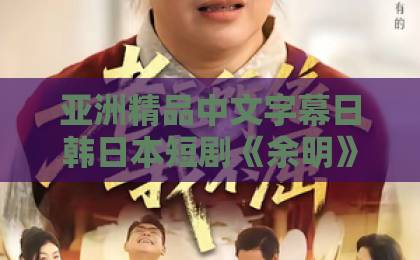 亚洲精品中文字幕日韩日本短剧《余明》（65集）：为何让人欲罢不能？【短剧余明】全集剧情与看点解析