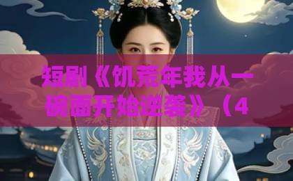 短剧《饥荒年我从一碗面开始逆袭》（40集）｜全网最全剧情解析与观后感【推荐】