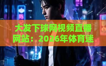 大发下球网视频直播网站:2026年体育迷必备的观赛神器【大发下球网】深度体验 大发下球网视频直播网站:2026年体育迷必备的观赛神器【大发下球网】深度体验
