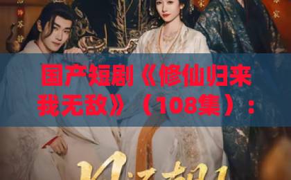国产短剧《修仙归来我无敌》（108集）：一口气刷完，这修仙爽文真上头【修仙归来我无敌】全解析