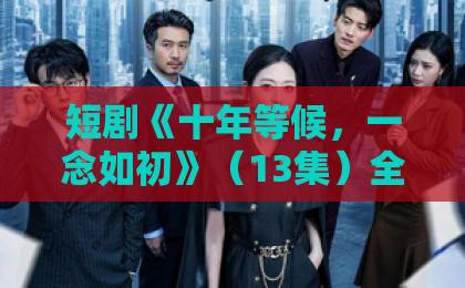 短剧《十年等候，一念如初》（13集）全集催泪：错过与重逢，谁在深夜破防？【短剧推荐】