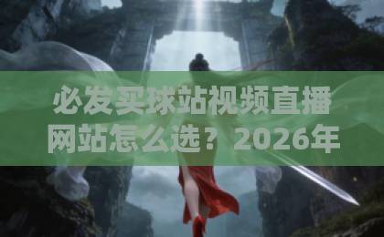 必发买球站视频直播网站怎么选？2026年用户最关注的五大核心指标【必发买球站视频直播网站】体验评测
