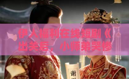 伊人福利在线短剧《出关后,小师弟哭惨了》(17集)为何让人上头?看完你就懂了