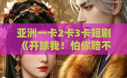 亚洲一卡2卡3卡短剧《开除我！怕你赔不起》80集全（80集）！2026年职场逆袭爽剧为何让千万打工人上头？