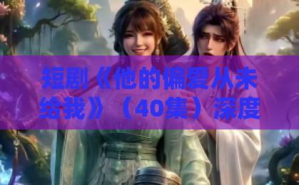 短剧《他的偏爱从未给我》（40集）深度解析！为何全网都在心疼女主？【他的偏爱从未给我】最新泪崩结局