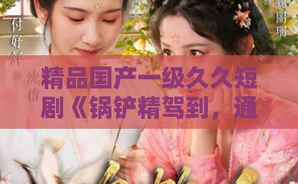 精品国产一级久久短剧《锅铲精驾到,通通闪开》43集:看完我笑到肚子疼!【锅铲精驾到】剧情反转太绝了