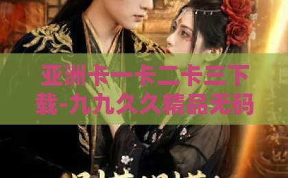 亚洲卡一卡二卡三下载-九九久久精品无码专区-亚洲欧洲日韩精品 中文字幕区-她的盛焰：2026年最燃女性成长剧，揭秘逆境中的自我救赎
