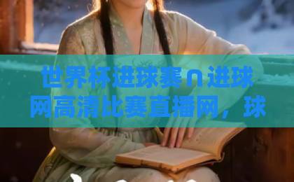 世界杯进球赛∩进球网高清比赛直播网，球迷看球必收攻略！【世界杯进球赛】高清直播全解析