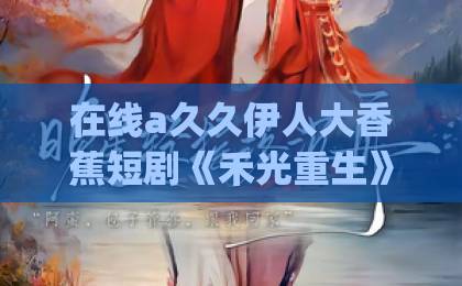在线a久久伊人大香蕉短剧《禾光重生》（83集）| 重生复仇虐恋爽剧【禾光重生】全剧情解析