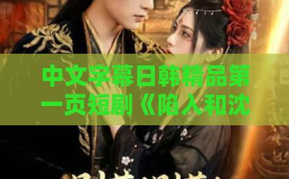 中文字幕日韩精品第一页短剧《陷入和沈先生的热恋》：2026年最上头的甜蜜暴击，看过的人都在追【附追剧指南】久久伊人大香萑