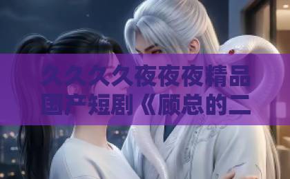 久久久久夜夜夜精品国产短剧《顾总的二次沦陷》：一口气追完，真香上头！【顾总追妻火葬场】精品国产日韩欧美一区