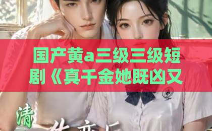 国产黄a三级三级短剧《真千金她既凶又茶》：又凶又茶凭什么火遍全网？【真千金她既凶又茶】精品无码国产一区二区三区
