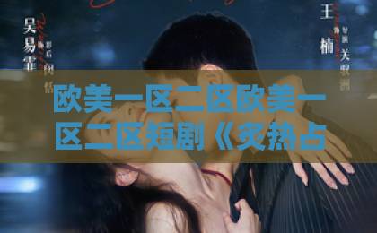 欧美一区二区欧美一区二区短剧《炙热占有》为何爆火？高能拉扯剧情太上头【短剧推荐】国产乡下三级全黄三级bd