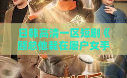 日韩高清一区短剧《顾总他栽在屠户女手里了》：反差萌霸总恋上“刀光剑影”的她！亚洲做a爱片国产精品一级特黄a一区二区三区不卡免费