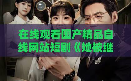 在线观看国产精品自线网站短剧《她被继承人甜蜜宠爱》：2026年最上头的甜宠爽剧！【短剧推荐】比日韩还好的国产卡
