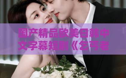 国产精品欧美日韩中文字幕短剧《乞丐老婆不好惹》为何火爆？逆袭爽感与人性温度并存（短剧推荐）一卡二卡卡四卡免费高清欢迎您