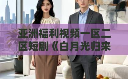 亚洲福利视频一区二区短剧《白月光归来，我靠心声掀翻全员剧本》凭什么刷爆短剧圈？【短剧白月光归来】日韩精品中文字幕无码