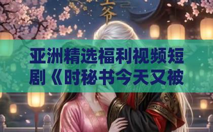 亚洲精选福利视频短剧《时秘书今天又被撩了吗》凭什么让人追到停不下来？【短剧推荐】鲁丝一区二区三区免费