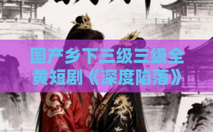 国产乡下三级三级全黄短剧《深度陷落》：一口气刷完，这剧后劲太大了！免费盲v片在线观看不卡