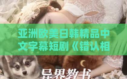 亚洲欧美日韩精品中文字幕短剧《错认相亲对象，冰山总裁急了》热播，2026年霸总短剧还能怎么玩？在线播放无码字幕亚洲