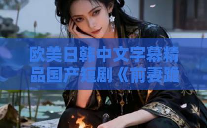 欧美日韩中文字幕精品国产短剧《前妻跪求复婚,我已有新欢》(81集)凭什么霸屏?看完你就懂了!