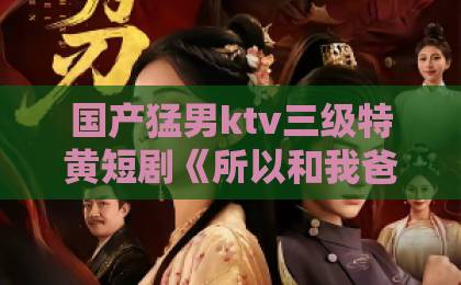 国产猛男ktv三级特黄短剧《所以和我爸死对头的儿子结婚了》：从欢喜冤家到真香现场，2026年最上头的甜宠剧！亚洲成人卡一卡二卡三