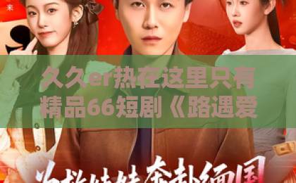 久久er热在这里只有精品66短剧《路遇爱情》口碑爆棚，“细节控”福音来了，不追真的亏一卡二卡三卡亚洲