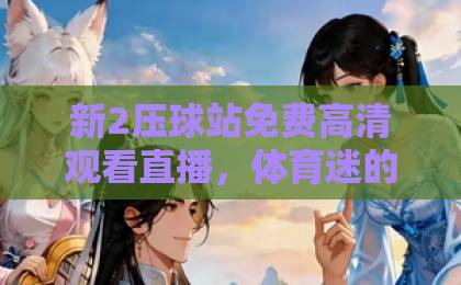 日本动漫精品免费一本一区新2压球站免费高清观看直播，体育迷的观赛新选择！99热久久是有精品首页