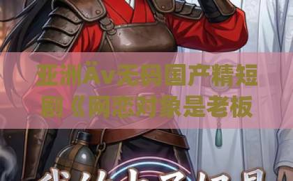 亚洲Äv无码国产精短剧《网恋对象是老板怎么办》（网恋对象竟是老板）2026年爆笑甜宠，你入坑了吗？久久老子午夜精品无码