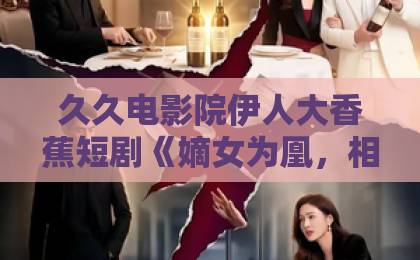 久久电影院伊人大香蕉短剧《嫡女为凰,相府全体都下跪》(62集)火了!【嫡女为凰】逆袭爽文深度解析 久久电影院伊人大香蕉短剧《嫡女为凰,相府全体都下跪》(62集)火了!【嫡女为凰】逆袭爽文深度解析