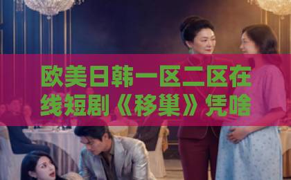 欧美日韩一区二区在线短剧《移巢》凭啥刷屏？：家庭置换背后的情感博弈【短剧移巢】深度解析中文字幕精品无码亚洲字幕日韩