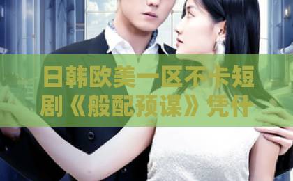 日韩欧美一区不卡短剧《般配预谋》凭什么火遍全网？先婚后爱的爽感太上头！【般配预谋】甜宠短剧新标杆日本免费一区二区三区中文字幕