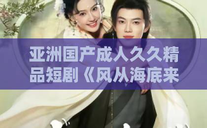 亚洲国产成人久久精品短剧《风从海底来》凭什么刷屏？看完这几点我懂了【短剧风从海底来】热久久国产欧美一区二区精品
