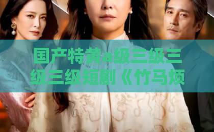 国产特黄a级三级三级三级短剧《竹马烦躁值爆表后，我不做粘人精了》！36集全揭秘，凭什么让人又哭又笑？【竹马烦躁值爆表】黏人精的蜕变之路