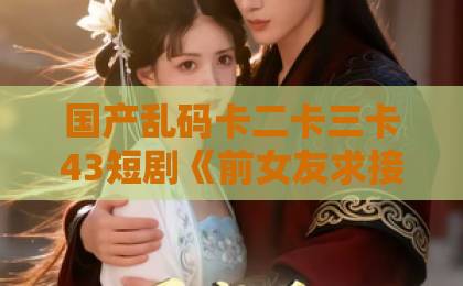 国产乱码卡二卡三卡43短剧《前女友求接盘，我反手闪婚女神》？这部逆袭爽剧凭什么火遍全网【2026热剧解析】成人无码免费一区二区三区