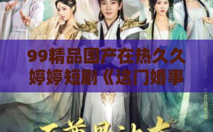 99精品国产在热久久婷婷短剧《这门婚事，主打一个反向饲养》凭啥火？反向甜宠新套路！国产主播一区二区三区在线观看