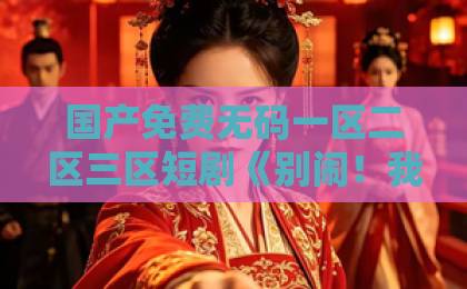 国产免费无码一区二区三区短剧《别闹！我的钟秘书》凭啥刷屏？一口气看完的甜宠黑马！“短剧《别闹！我的钟秘书》”爆火逻辑精品乱码卡一卡2卡三免费