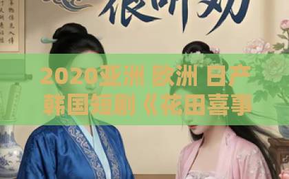 2020亚洲 欧洲 日产 韩国短剧《花田喜事》，2026年最上头的古装轻喜剧！（短剧《花田喜事》）日韩精品人妻中文字幕有码